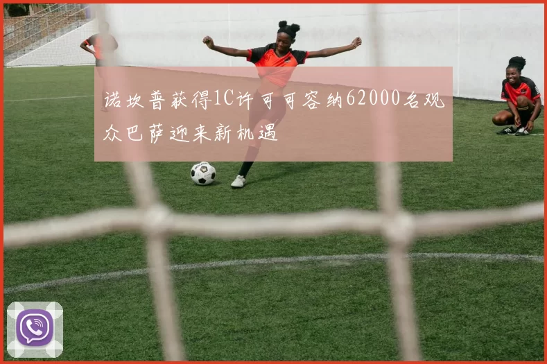 诺坎普获得1C许可可容纳62000名观众巴萨迎来新机遇