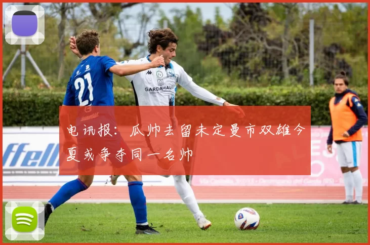 电讯报：瓜帅去留未定曼市双雄今夏或争夺同一名帅