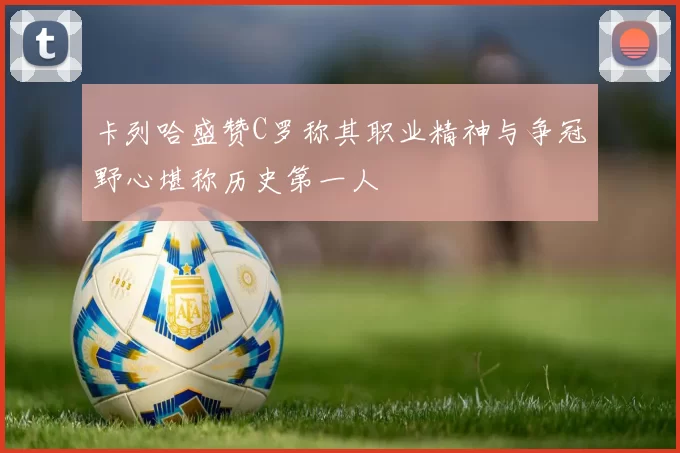 卡列哈盛赞C罗称其职业精神与争冠野心堪称历史第一人