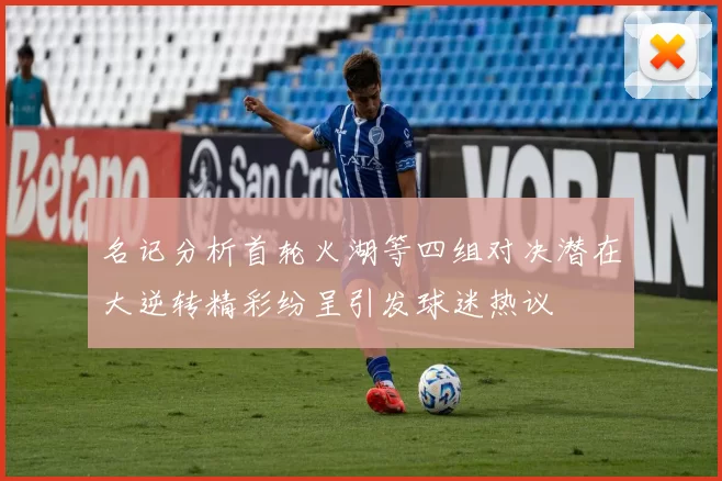 名记分析首轮火湖等四组对决潜在大逆转精彩纷呈引发球迷热议