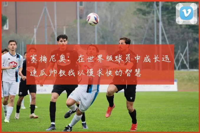 塞梅尼奥：在世界级球员中成长迅速瓜帅教我以慢求快的智慧
