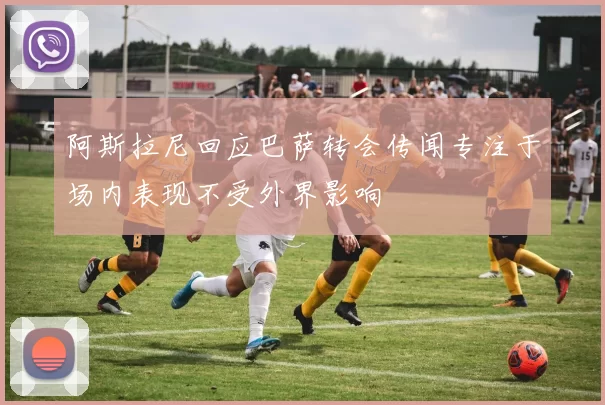 阿斯拉尼回应巴萨转会传闻专注于场内表现不受外界影响