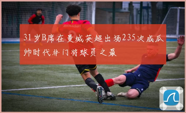31岁B席在曼城英超出场235次成瓜帅时代非门将球员之最