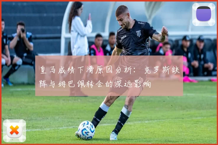 皇马成绩下滑原因分析：克罗斯缺阵与姆巴佩转会的深远影响