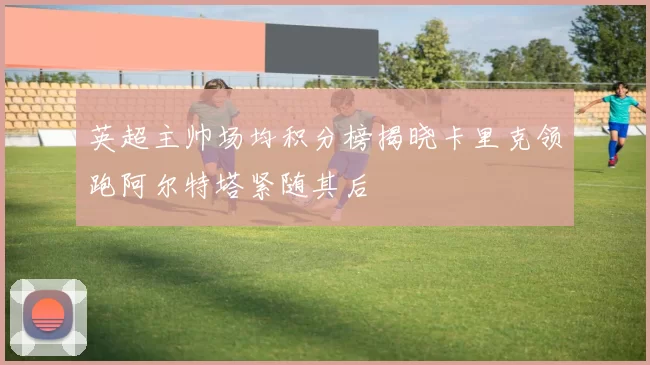 英超主帅场均积分榜揭晓卡里克领跑阿尔特塔紧随其后