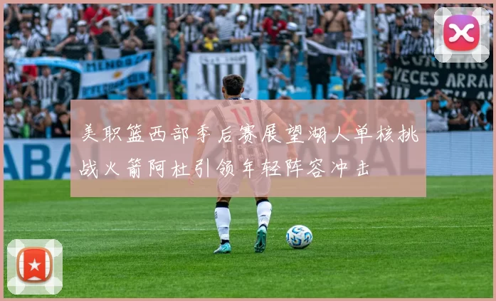 美职篮西部季后赛展望湖人单核挑战火箭阿杜引领年轻阵容冲击
