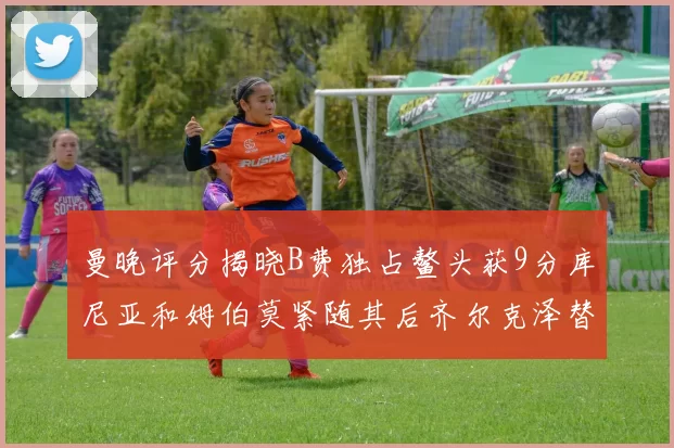 曼晚评分揭晓B费独占鳌头获9分库尼亚和姆伯莫紧随其后齐尔克泽替补仅得5分