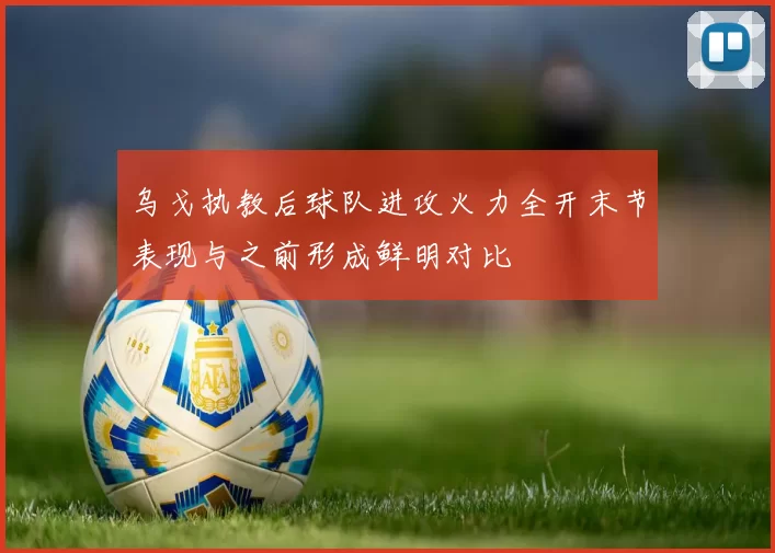 乌戈执教后球队进攻火力全开末节表现与之前形成鲜明对比