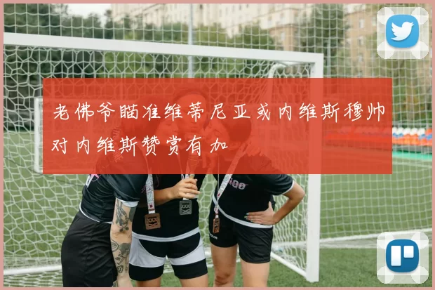 老佛爷瞄准维蒂尼亚或内维斯穆帅对内维斯赞赏有加