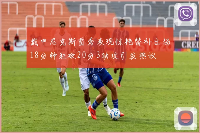 戴申尼克斯首秀表现惊艳替补出场18分钟狂砍20分3助攻引发热议