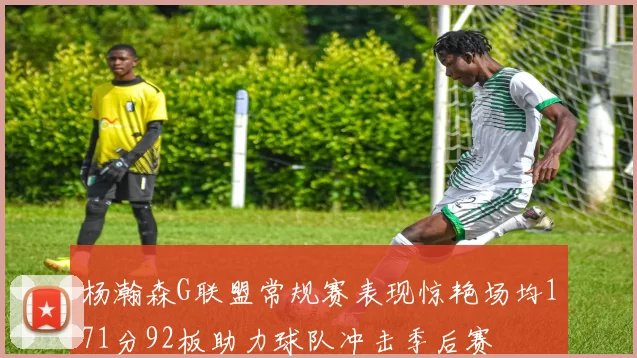 杨瀚森G联盟常规赛表现惊艳场均171分92板助力球队冲击季后赛