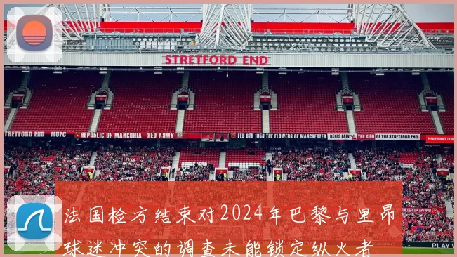 法国检方结束对2024年巴黎与里昂球迷冲突的调查未能锁定纵火者