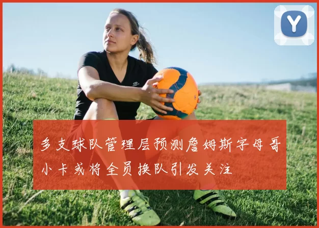 多支球队管理层预测詹姆斯字母哥小卡或将全员换队引发关注
