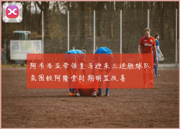 阿韦洛亚带领皇马迎来三连胜球队氛围较阿隆索时期明显改善