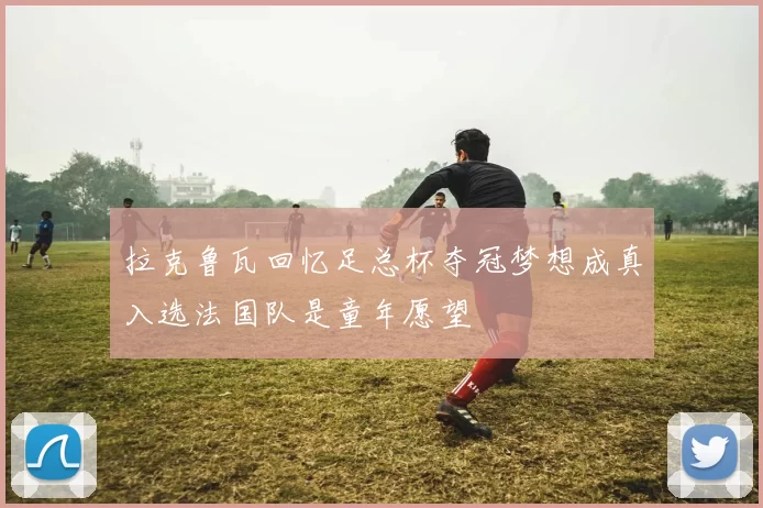 拉克鲁瓦回忆足总杯夺冠梦想成真入选法国队是童年愿望