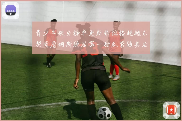 青少年砍分榜单更新弗拉格超越东契奇詹姆斯稳居第一甜瓜紧随其后