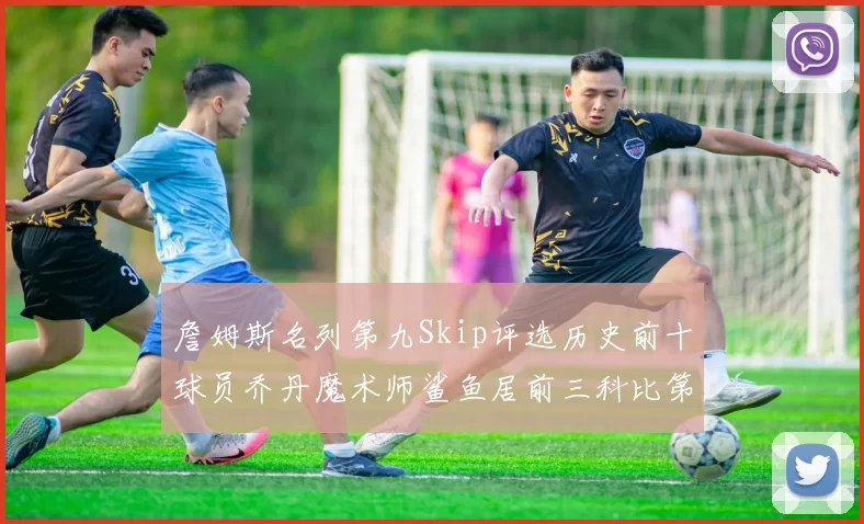 詹姆斯名列第九Skip评选历史前十球员乔丹魔术师鲨鱼居前三科比第七