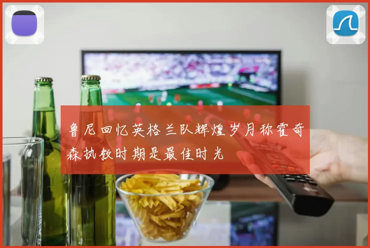 鲁尼回忆英格兰队辉煌岁月称霍奇森执教时期是最佳时光