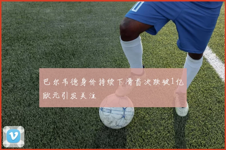 巴尔韦德身价持续下滑首次跌破1亿欧元引发关注