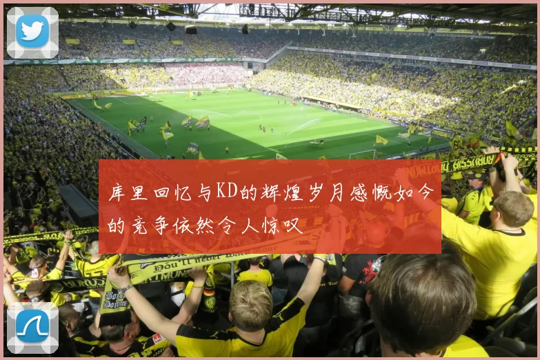 库里回忆与KD的辉煌岁月感慨如今的竞争依然令人惊叹