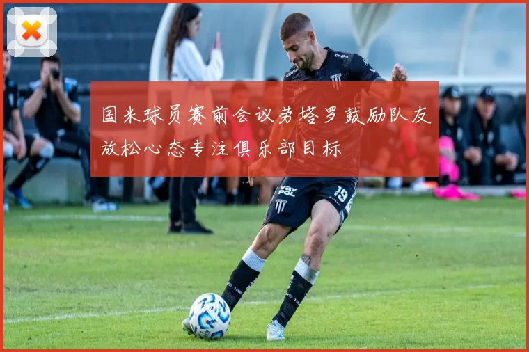 国米球员赛前会议劳塔罗鼓励队友放松心态专注俱乐部目标