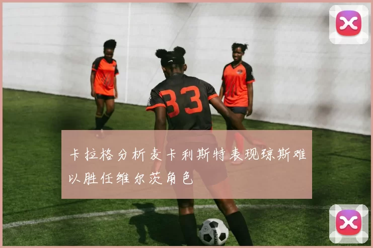 卡拉格分析麦卡利斯特表现琼斯难以胜任维尔茨角色