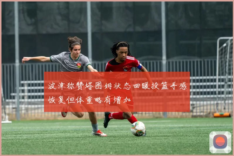 波津称赞塔图姆状态回暖投篮手感恢复但体重略有增加