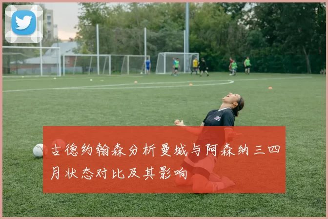 古德约翰森分析曼城与阿森纳三四月状态对比及其影响