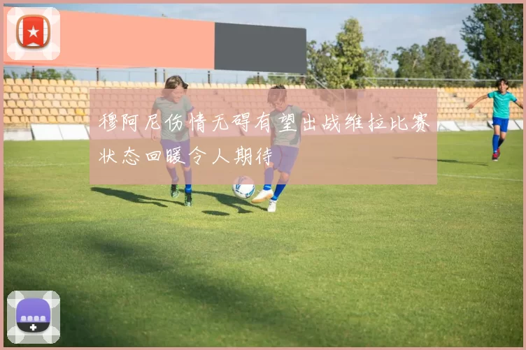 穆阿尼伤情无碍有望出战维拉比赛状态回暖令人期待