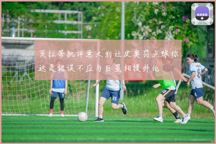 莫拉蒂批评意大利让皮奥罚点球称这是错误不应与巨星相提并论