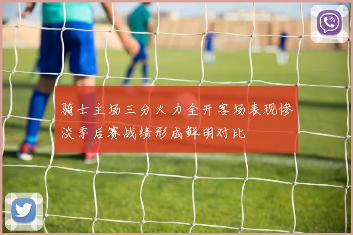 骑士主场三分火力全开客场表现惨淡季后赛战绩形成鲜明对比