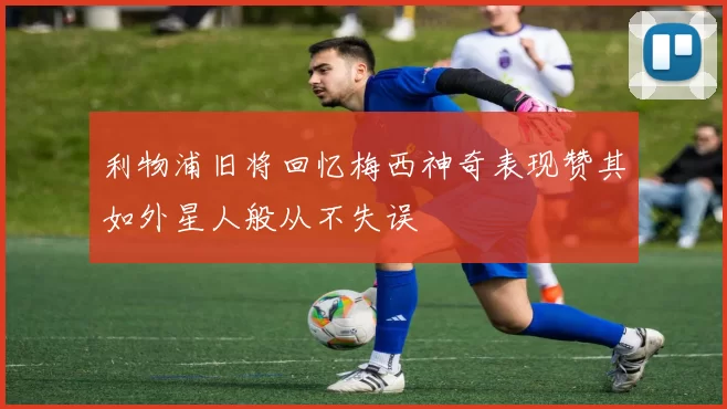 利物浦旧将回忆梅西神奇表现赞其如外星人般从不失误