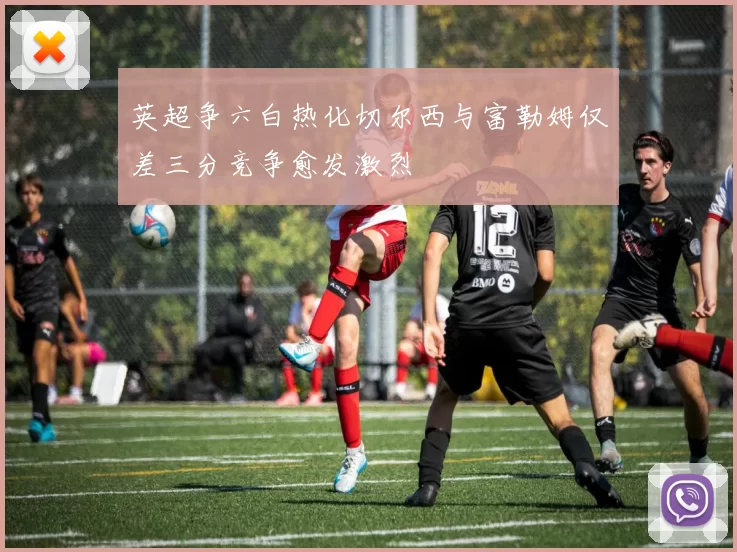 英超争六白热化切尔西与富勒姆仅差三分竞争愈发激烈