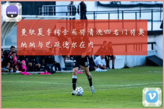 曼联夏季转会或将清洗四名门将奥纳纳与巴延德尔在内