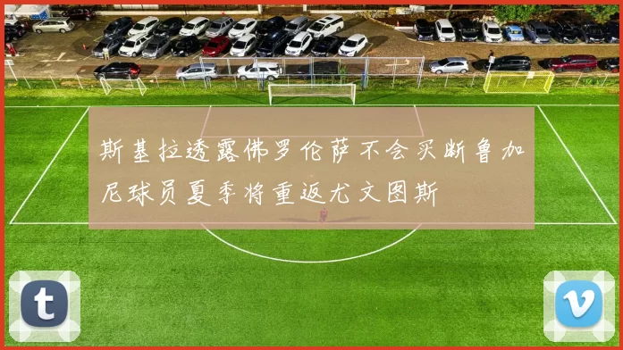 斯基拉透露佛罗伦萨不会买断鲁加尼球员夏季将重返尤文图斯