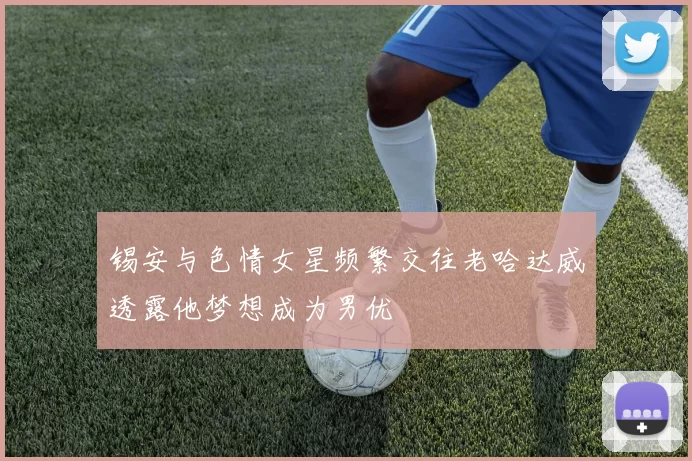 锡安与色情女星频繁交往老哈达威透露他梦想成为男优