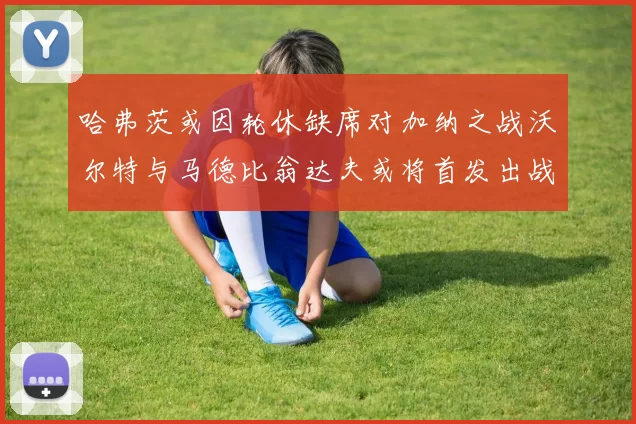 哈弗茨或因轮休缺席对加纳之战沃尔特与马德比翁达夫或将首发出战